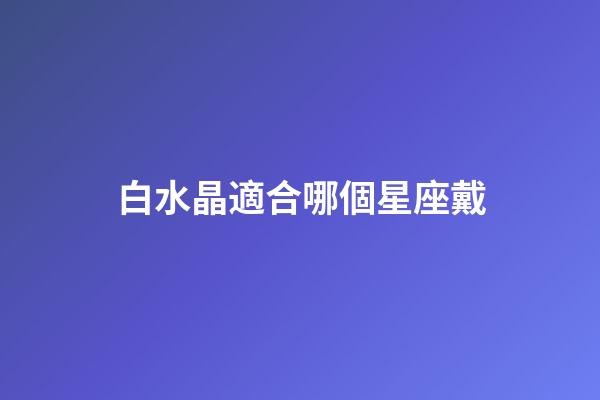 白水晶適合哪個星座戴-第1張-星座運勢-玄機派