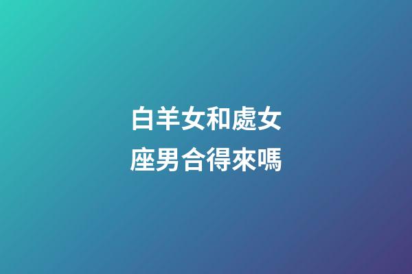 白羊女和處女座男合得來嗎-第1張-星座運(yùn)勢-玄機(jī)派