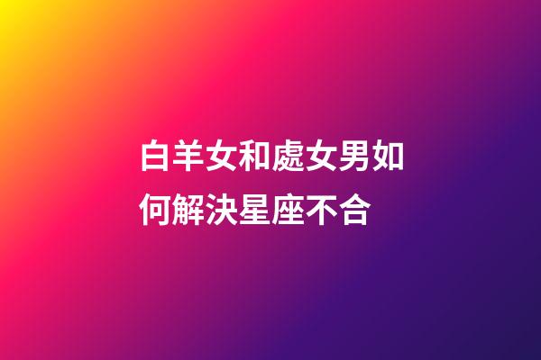 白羊女和處女男如何解決星座不合-第1張-星座運(yùn)勢(shì)-玄機(jī)派