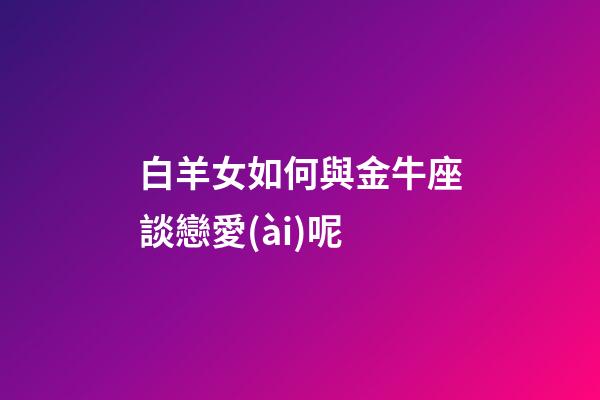 白羊女如何與金牛座談戀愛(ài)呢-第1張-星座運(yùn)勢(shì)-玄機(jī)派