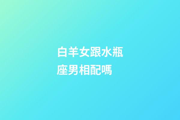 白羊女跟水瓶座男相配嗎-第1張-星座運勢-玄機派