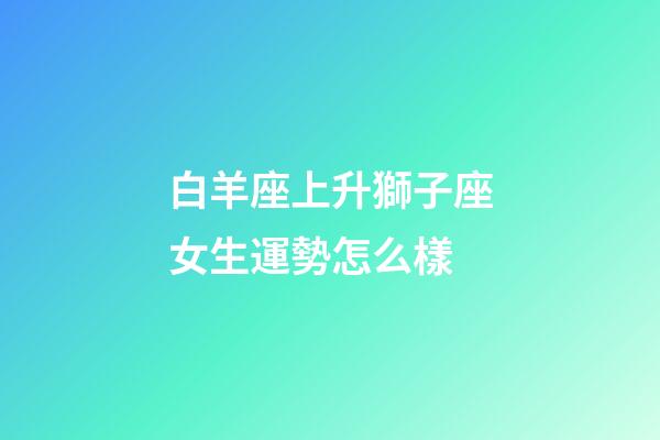 白羊座上升獅子座女生運勢怎么樣-第1張-星座運勢-玄機派