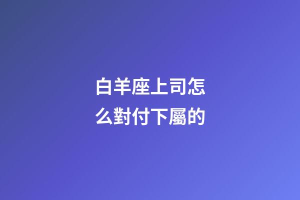 白羊座上司怎么對付下屬的-第1張-星座運勢-玄機派