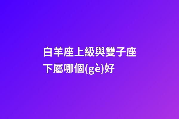 白羊座上級與雙子座下屬哪個(gè)好-第1張-星座運(yùn)勢-玄機(jī)派
