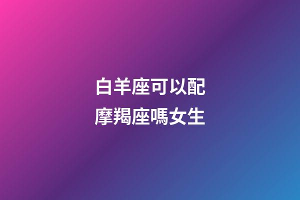 白羊座可以配摩羯座嗎女生-第1張-星座運勢-玄機派