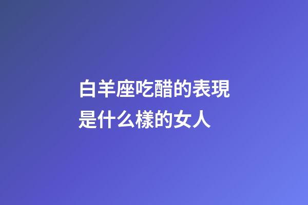 白羊座吃醋的表現是什么樣的女人-第1張-星座運勢-玄機派