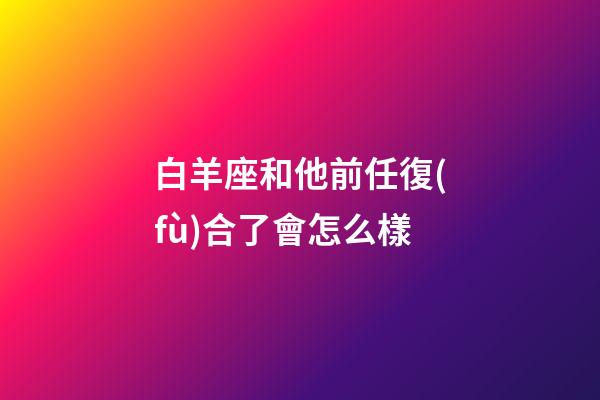 白羊座和他前任復(fù)合了會怎么樣-第1張-星座運勢-玄機派