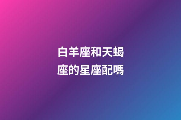 白羊座和天蝎座的星座配嗎-第1張-星座運(yùn)勢-玄機(jī)派