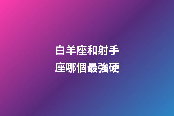 白羊座和射手座哪個最強硬-第1張-星座運勢-玄機派