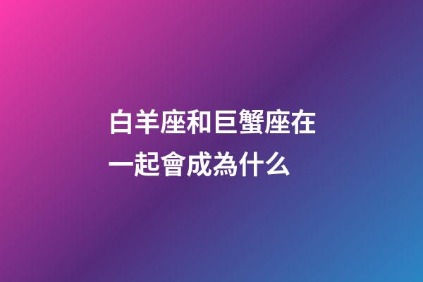 白羊座和巨蟹座在一起會成為什么-第1張-星座運勢-玄機派