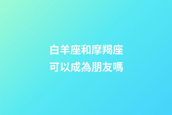 白羊座和摩羯座可以成為朋友嗎-第1張-星座運勢-玄機派