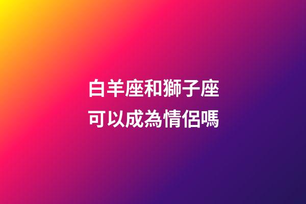 白羊座和獅子座可以成為情侶嗎-第1張-星座運(yùn)勢(shì)-玄機(jī)派