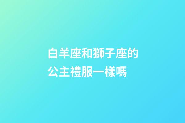 白羊座和獅子座的公主禮服一樣嗎-第1張-星座運勢-玄機派