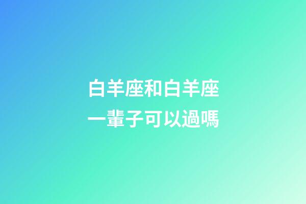 白羊座和白羊座一輩子可以過嗎-第1張-星座運勢-玄機派