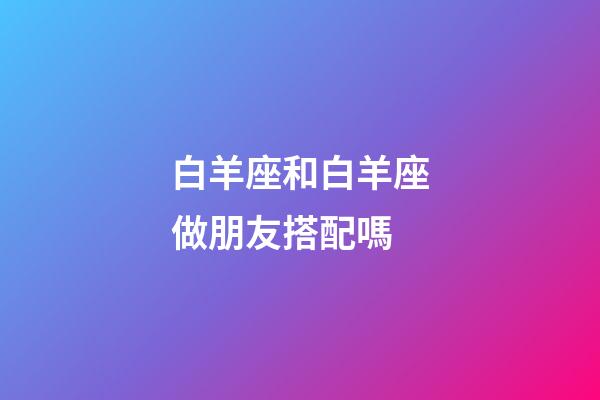 白羊座和白羊座做朋友搭配嗎-第1張-星座運勢-玄機派