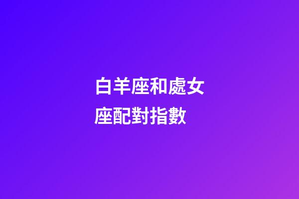 白羊座和處女座配對指數（處座男白羊女能長久嗎）-第1張-星座運勢-玄機派