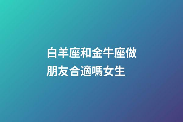 白羊座和金牛座做朋友合適嗎女生-第1張-星座運勢-玄機派