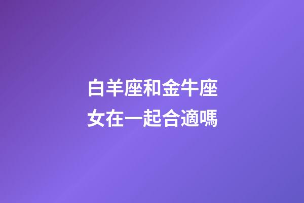 白羊座和金牛座女在一起合適嗎-第1張-星座運勢-玄機派