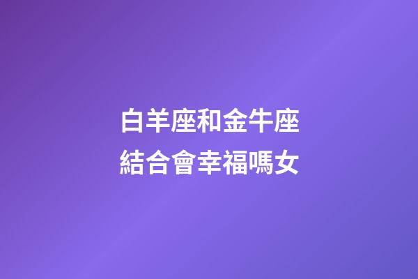 白羊座和金牛座結合會幸福嗎女-第1張-星座運勢-玄機派