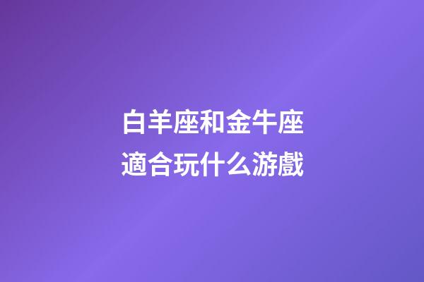 白羊座和金牛座適合玩什么游戲-第1張-星座運勢-玄機派