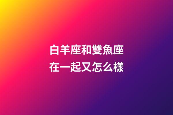 白羊座和雙魚座在一起又怎么樣-第1張-星座運勢-玄機派