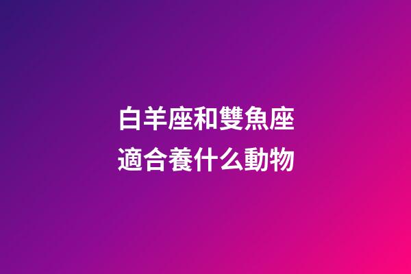 白羊座和雙魚座適合養什么動物-第1張-星座運勢-玄機派