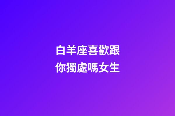 白羊座喜歡跟你獨處嗎女生-第1張-星座運勢-玄機派