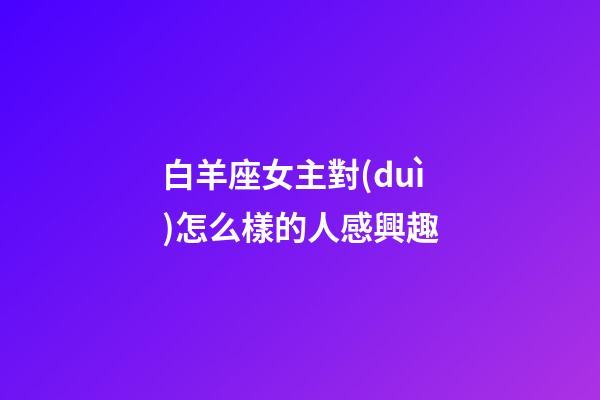 白羊座女主對(duì)怎么樣的人感興趣-第1張-星座運(yùn)勢-玄機(jī)派