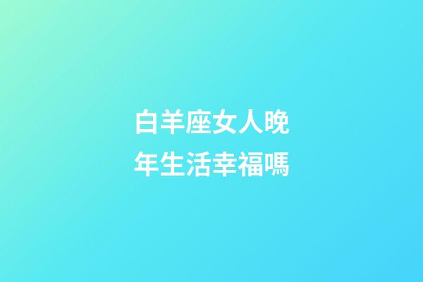 白羊座女人晚年生活幸福嗎-第1張-星座運勢-玄機派