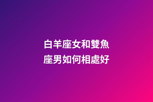 白羊座女和雙魚座男如何相處好-第1張-星座運(yùn)勢-玄機(jī)派
