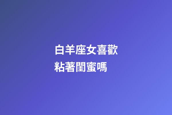 白羊座女喜歡粘著閨蜜嗎-第1張-星座運勢-玄機派