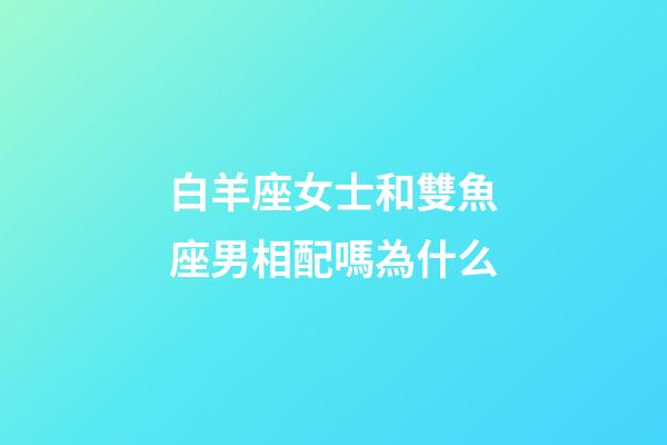 白羊座女士和雙魚座男相配嗎為什么-第1張-星座運勢-玄機派
