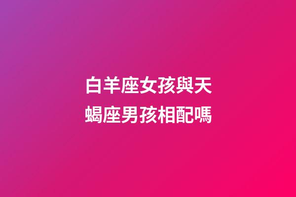白羊座女孩與天蝎座男孩相配嗎-第1張-星座運勢-玄機派