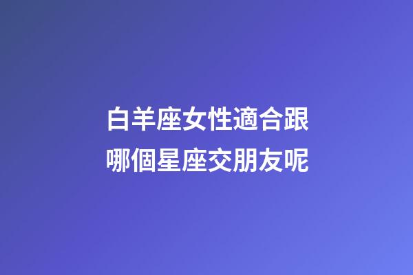 白羊座女性適合跟哪個星座交朋友呢-第1張-星座運勢-玄機派