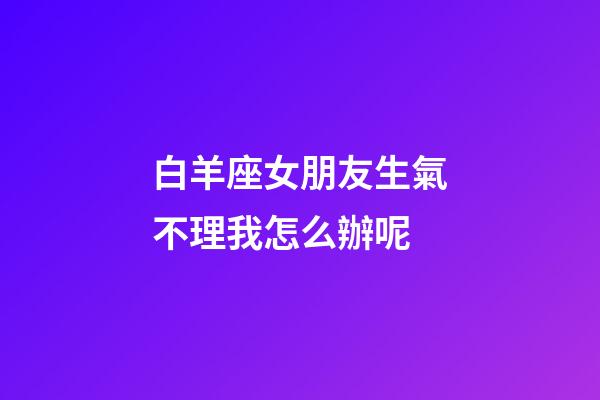 白羊座女朋友生氣不理我怎么辦呢-第1張-星座運勢-玄機派