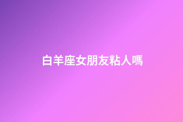 白羊座女朋友粘人嗎-第1張-星座運(yùn)勢(shì)-玄機(jī)派
