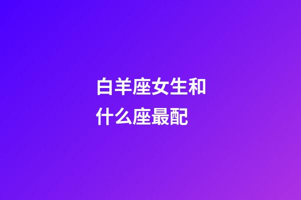 白羊座女生和什么座最配（白羊座最合不來(lái)的星座）-第1張-星座運(yùn)勢(shì)-玄機(jī)派