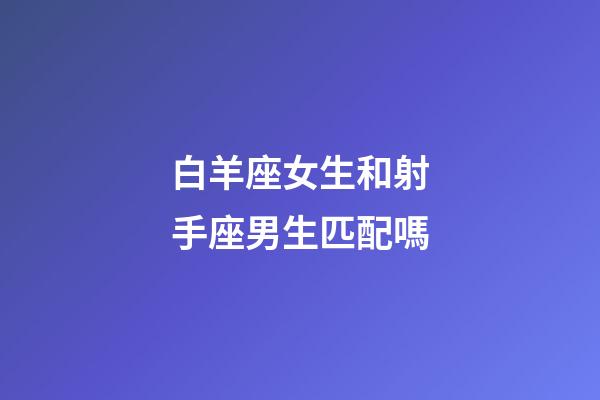 白羊座女生和射手座男生匹配嗎-第1張-星座運勢-玄機派