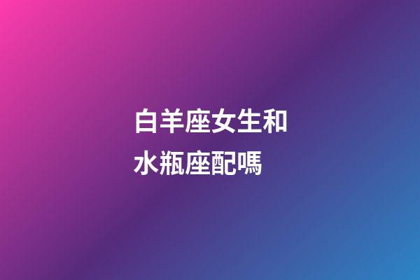 白羊座女生和水瓶座配嗎-第1張-星座運勢-玄機派
