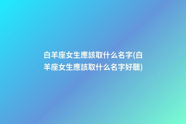 白羊座女生應該取什么名字(白羊座女生應該取什么名字好聽)