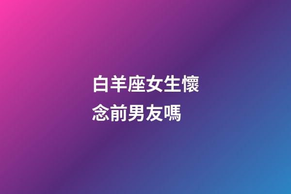 白羊座女生懷念前男友嗎-第1張-星座運勢-玄機派
