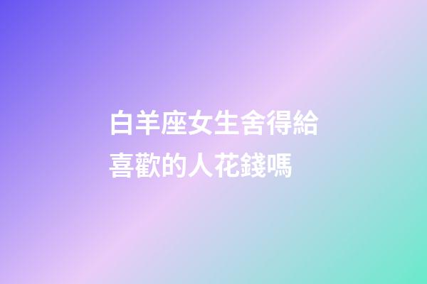 白羊座女生舍得給喜歡的人花錢嗎-第1張-星座運勢-玄機派