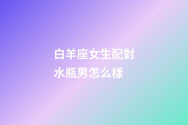 白羊座女生配對水瓶男怎么樣-第1張-星座運勢-玄機派
