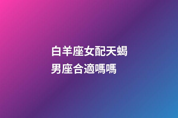 白羊座女配天蝎男座合適嗎嗎-第1張-星座運勢-玄機派