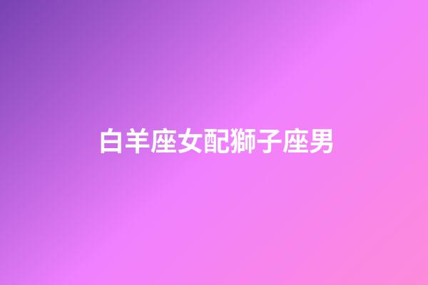 白羊座女配獅子座男（94獅子男92白羊女）-第1張-星座運勢-玄機派