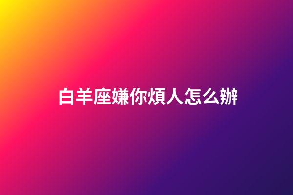 白羊座嫌你煩人怎么辦-第1張-星座運(yùn)勢-玄機(jī)派