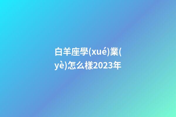 白羊座學(xué)業(yè)怎么樣2023年-第1張-星座運(yùn)勢(shì)-玄機(jī)派