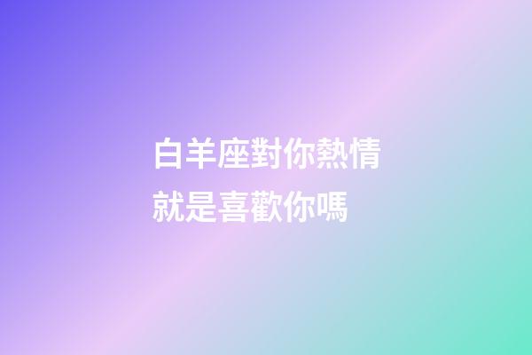 白羊座對你熱情就是喜歡你嗎-第1張-星座運(yùn)勢-玄機(jī)派