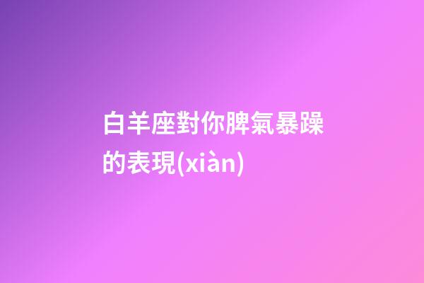 白羊座對你脾氣暴躁的表現(xiàn)-第1張-星座運勢-玄機派