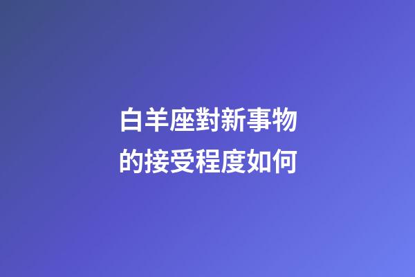 白羊座對新事物的接受程度如何-第1張-星座運勢-玄機派
